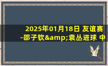 2025年01月18日 友谊赛-邵子钦&袁丛进球 中国女足2-5不敌恒大足校U15男足